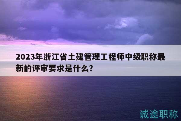 2023年浙江省土建管理工程師中級職稱最新的評審要求是什么？