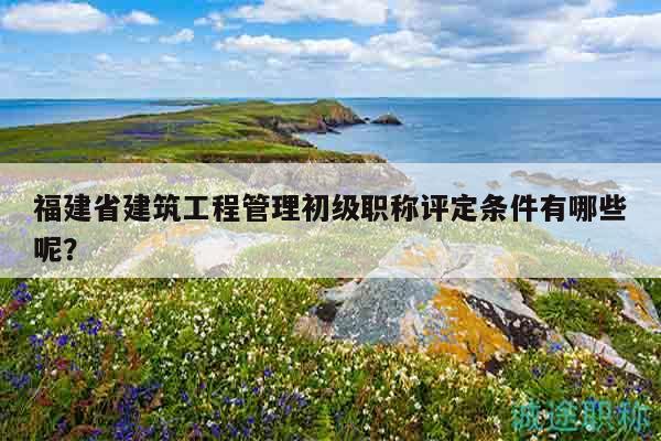 福建省建筑工程管理初級職稱評定條件有哪些呢？