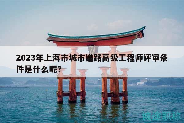 2023年上海市城市道路高級工程師評審條件是什么呢？