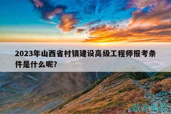 2023年山西省村鎮(zhèn)建設(shè)高級工程師報考條件是什么呢？