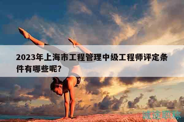2023年上海市工程管理中級工程師評定條件有哪些呢？