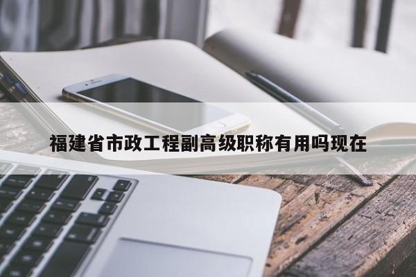 福建省市政工程副高級職稱有用嗎現(xiàn)在