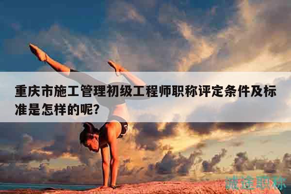 重慶市施工管理初級(jí)工程師職稱評(píng)定條件及標(biāo)準(zhǔn)是怎樣的呢？