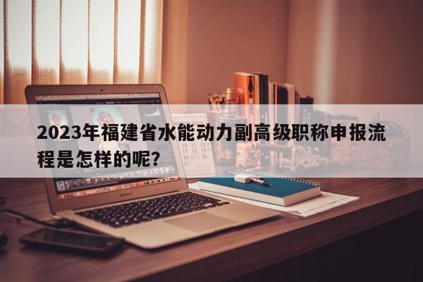 2023年福建省水能動力副高級職稱申報(bào)流程是怎樣的呢？