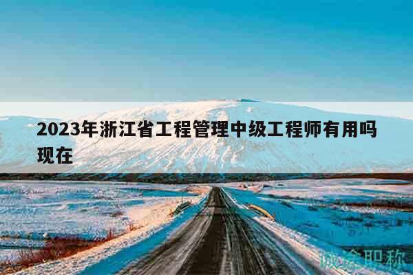 2023年浙江省工程管理中級工程師有用嗎現(xiàn)在