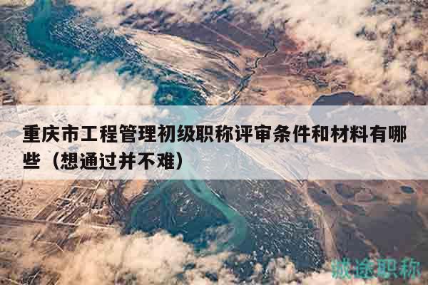 重慶市工程管理初級職稱評審條件和材料有哪些（想通過并不難）