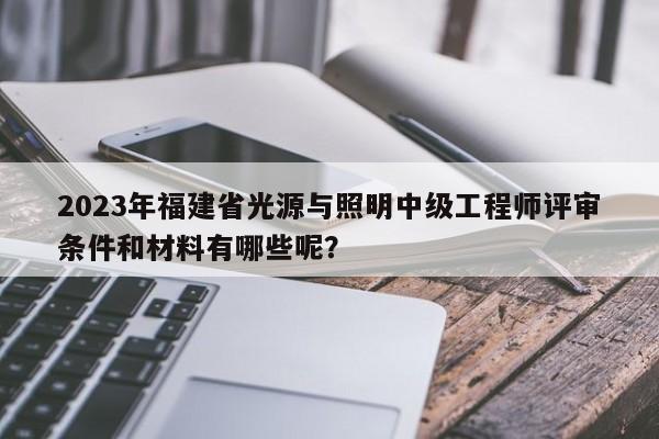 2023年福建省光源與照明中級工程師評審條件和材料有哪些呢？