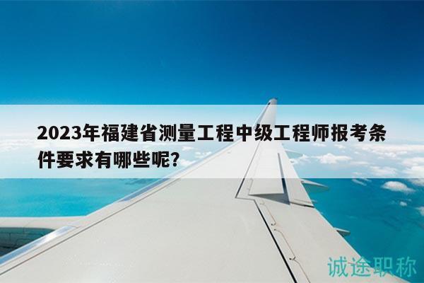 2023年福建省測量工程中級工程師報考條件要求有哪些呢？
