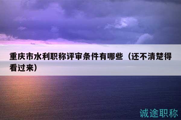 重慶市水利職稱評(píng)審條件有哪些（還不清楚得看過(guò)來(lái)）