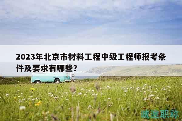 2023年北京市材料工程中級工程師報考條件及要求有哪些？