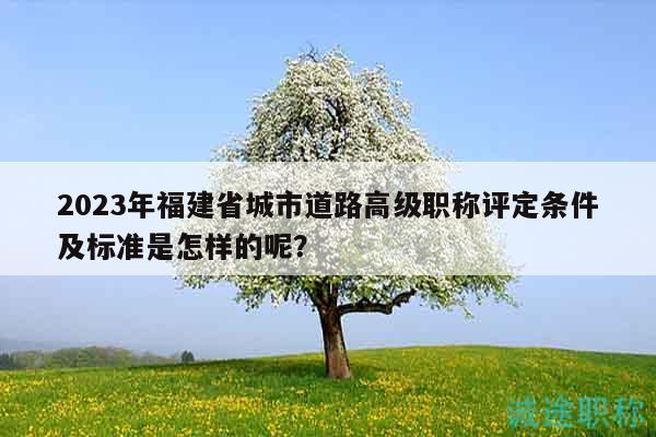 2023年福建省城市道路高級職稱評定條件及標準是怎樣的呢？