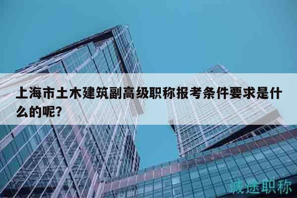 上海市土木建筑副高級職稱報考條件要求是什么的呢？