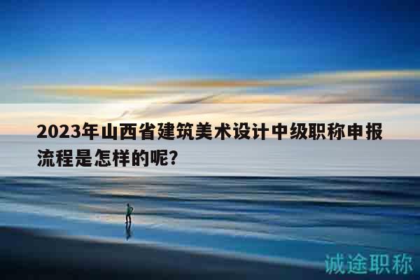 2023年山西省建筑美術(shù)設(shè)計中級職稱申報流程是怎樣的呢？