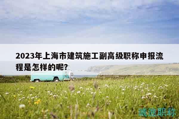 2023年上海市建筑施工副高級職稱申報流程是怎樣的呢？