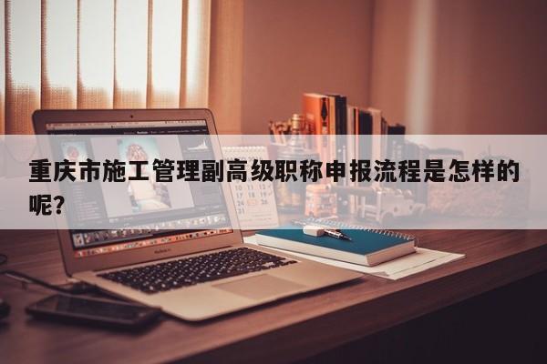 重慶市施工管理副高級職稱申報流程是怎樣的呢？