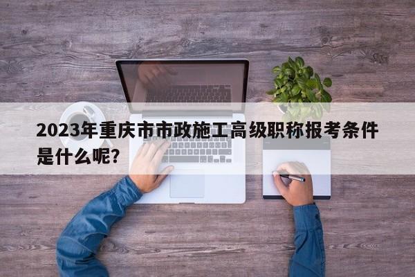 2023年重慶市市政施工高級職稱報考條件是什么呢？