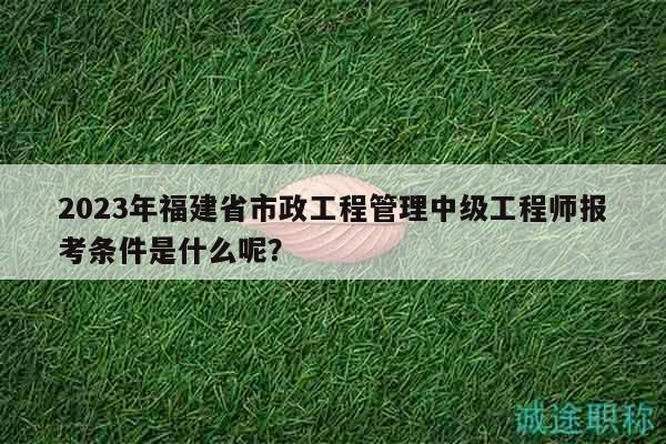 2023年福建省市政工程管理中級(jí)工程師報(bào)考條件是什么呢？