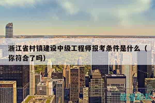 浙江省村鎮(zhèn)建設(shè)中級(jí)工程師報(bào)考條件是什么（你符合了嗎）