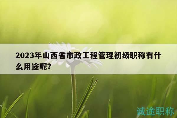 2023年山西省市政工程管理初級(jí)職稱有什么用途呢？