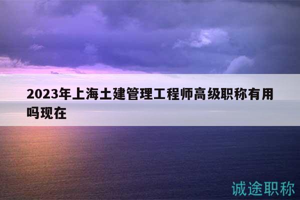 2023年上海土建管理工程師高級職稱有用嗎現(xiàn)在