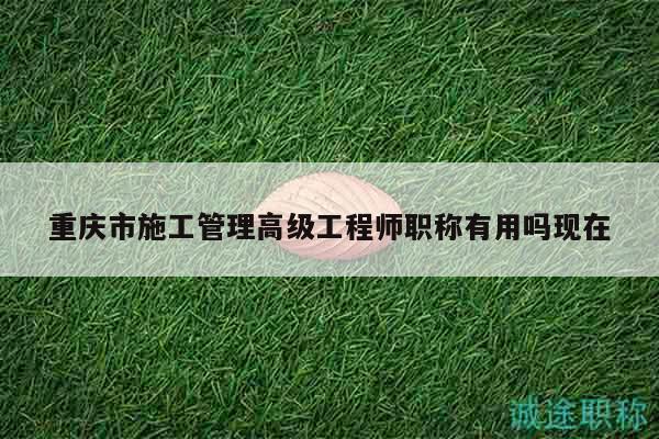 重慶市施工管理高級(jí)工程師職稱有用嗎現(xiàn)在