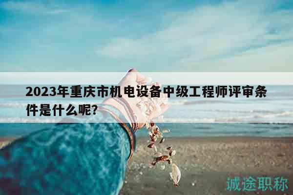 2023年重慶市機(jī)電設(shè)備中級(jí)工程師評(píng)審條件是什么呢？
