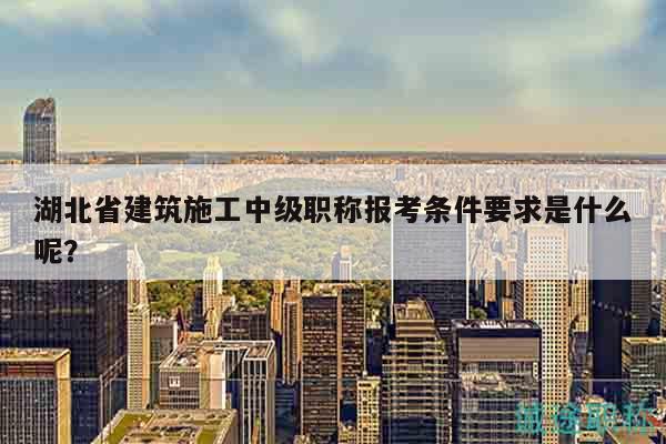 湖北省建筑施工中級職稱報(bào)考條件要求是什么呢？