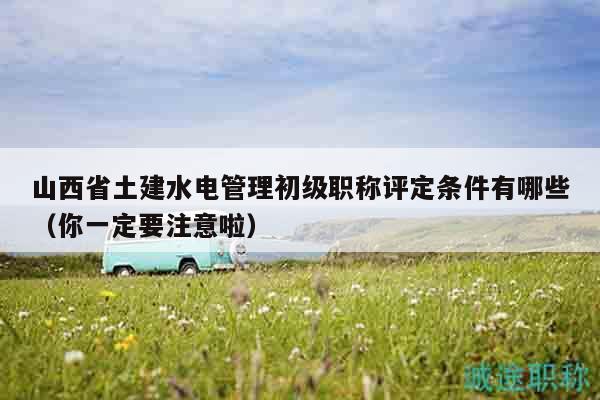 山西省土建水電管理初級職稱評定條件有哪些（你一定要注意啦）