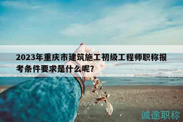 2023年重慶市建筑施工初級(jí)工程師職稱報(bào)考條件要求是什么呢？