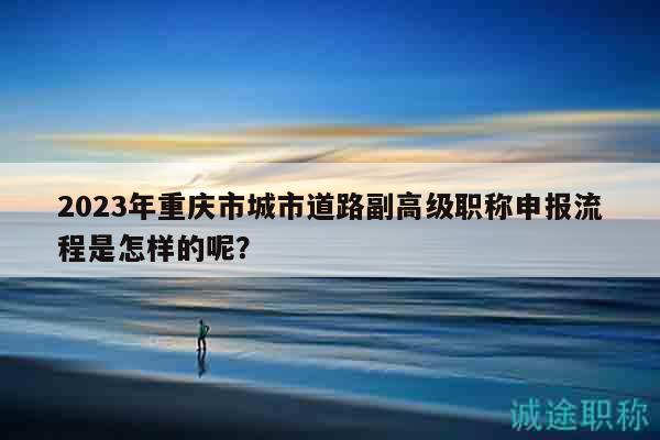 2023年重慶市城市道路副高級職稱申報流程是怎樣的呢？