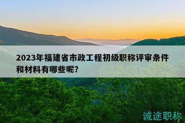 2023年福建省市政工程初級職稱評審條件和材料有哪些呢？