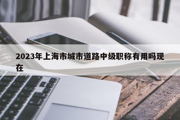 2023年上海市城市道路中級(jí)職稱有用嗎現(xiàn)在