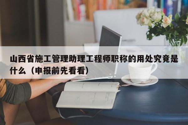 山西省施工管理助理工程師職稱的用處究竟是什么（申報前先看看）