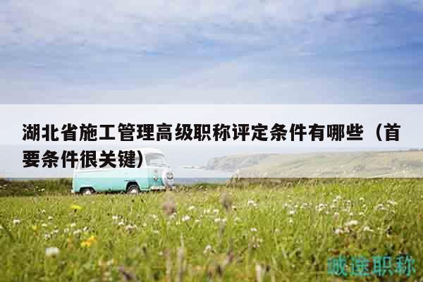 湖北省施工管理高級(jí)職稱評(píng)定條件有哪些（首要條件很關(guān)鍵）