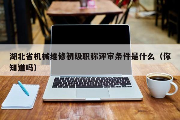 湖北省機(jī)械維修初級職稱評審條件是什么（你知道嗎）