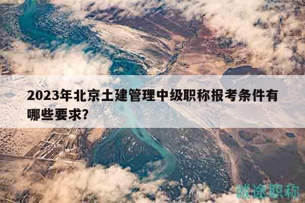 2023年北京土建管理中級職稱報考條件有哪些要求？