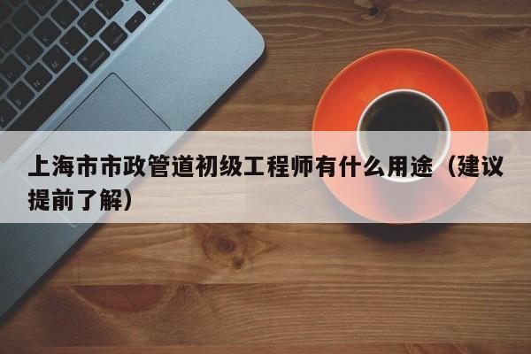 上海市市政管道初級工程師有什么用途（建議提前了解）