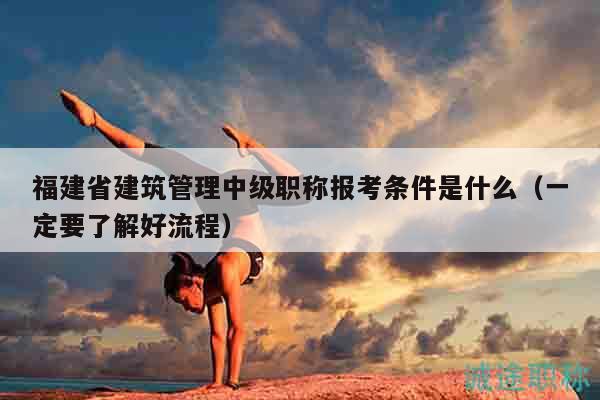 福建省建筑管理中級(jí)職稱報(bào)考條件是什么（一定要了解好流程）