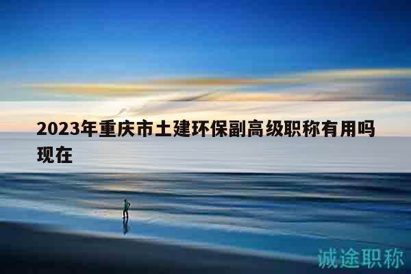 2023年重慶市土建環(huán)保副高級職稱有用嗎現(xiàn)在