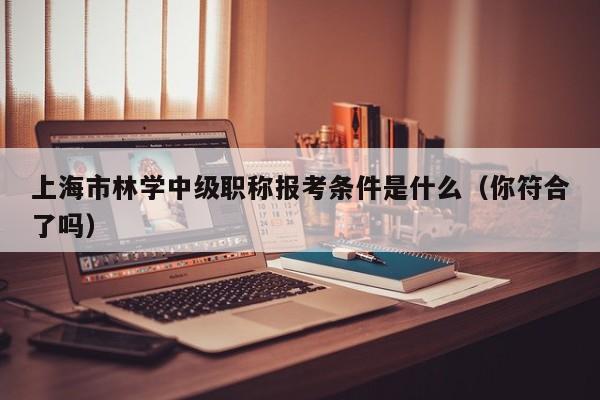 上海市林學(xué)中級職稱報(bào)考條件是什么（你符合了嗎）