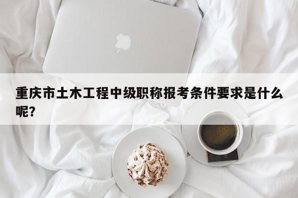 重慶市土木工程中級職稱報(bào)考條件要求是什么呢？
