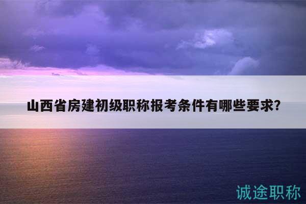 山西省房建初級職稱報考條件有哪些要求？