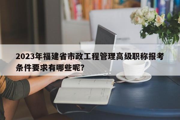 2023年福建省市政工程管理高級職稱報考條件要求有哪些呢？