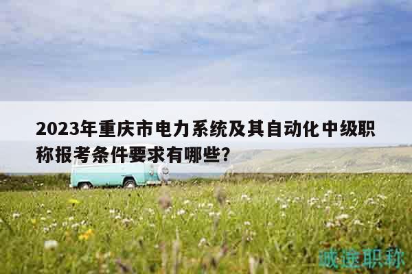 2023年重慶市電力系統(tǒng)及其自動(dòng)化中級(jí)職稱報(bào)考條件要求有哪些？
