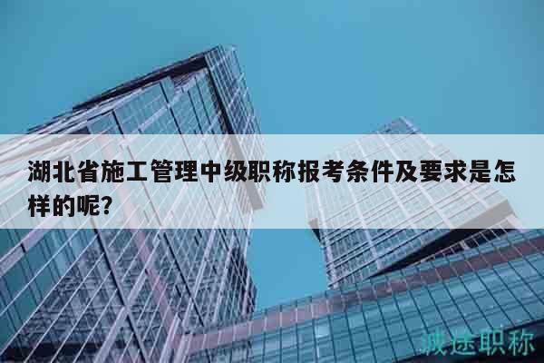 湖北省施工管理中級(jí)職稱報(bào)考條件及要求是怎樣的呢？