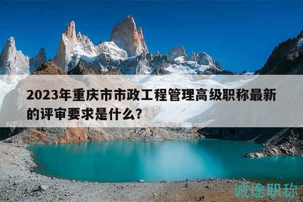 2023年重慶市市政工程管理高級(jí)職稱最新的評(píng)審要求是什么？