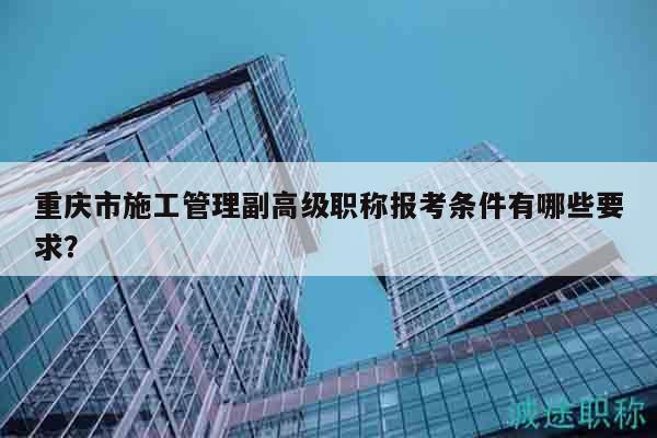重慶市施工管理副高級(jí)職稱報(bào)考條件有哪些要求？