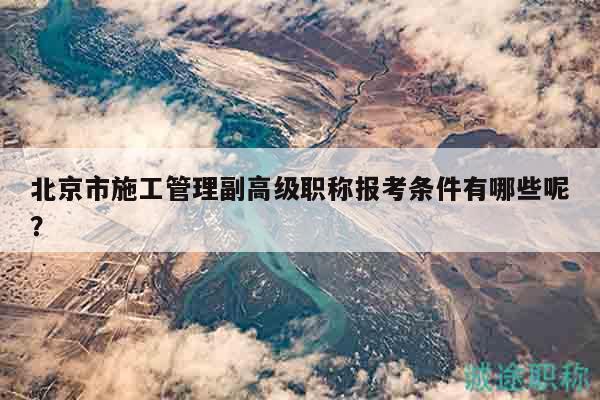 北京市施工管理副高級(jí)職稱報(bào)考條件有哪些呢？