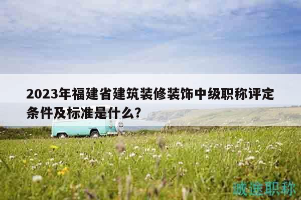 2023年福建省建筑裝修裝飾中級職稱評定條件及標準是什么？