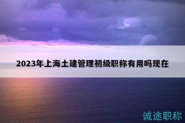 2023年上海土建管理初級(jí)職稱有用嗎現(xiàn)在